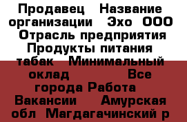 Продавец › Название организации ­ Эхо, ООО › Отрасль предприятия ­ Продукты питания, табак › Минимальный оклад ­ 27 000 - Все города Работа » Вакансии   . Амурская обл.,Магдагачинский р-н